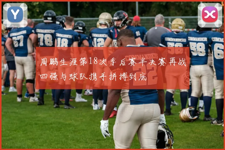 周鹏生涯第18次季后赛半决赛再战四强与球队携手拼搏到底