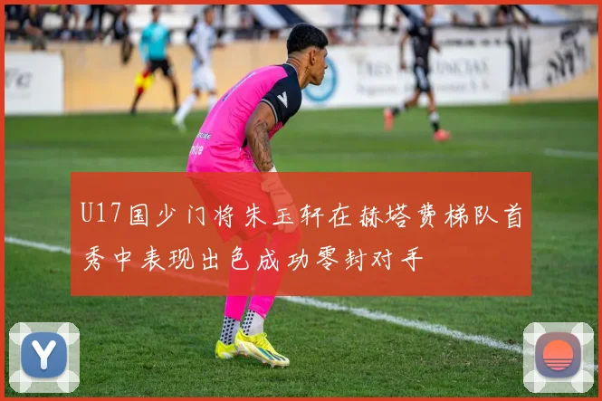U17国少门将朱玉轩在赫塔费梯队首秀中表现出色成功零封对手