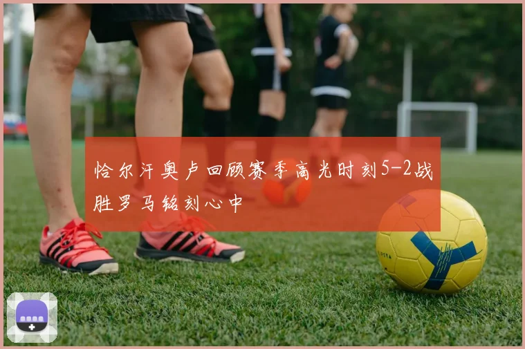 恰尔汗奥卢回顾赛季高光时刻5-2战胜罗马铭刻心中