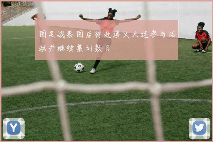 国足战泰国后将赴遵义大连参与活动并继续集训数日