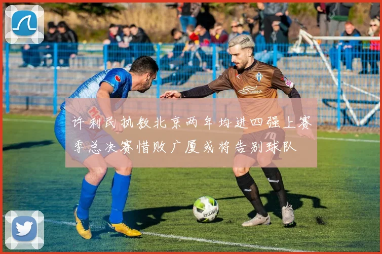 许利民执教北京两年均进四强上赛季总决赛惜败广厦或将告别球队