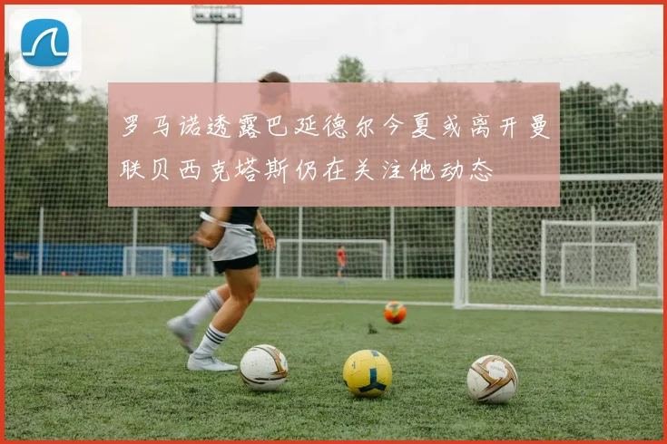 罗马诺透露巴延德尔今夏或离开曼联贝西克塔斯仍在关注他动态