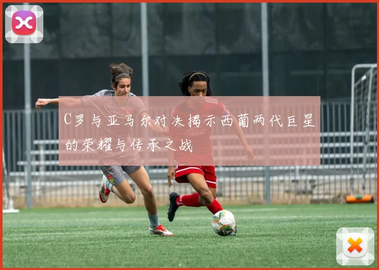 C罗与亚马尔对决揭示西葡两代巨星的荣耀与传承之战