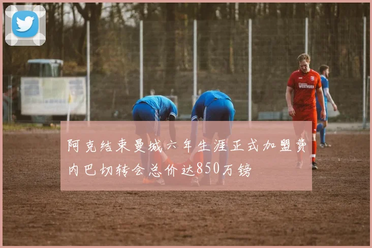 阿克结束曼城六年生涯正式加盟费内巴切转会总价达850万镑