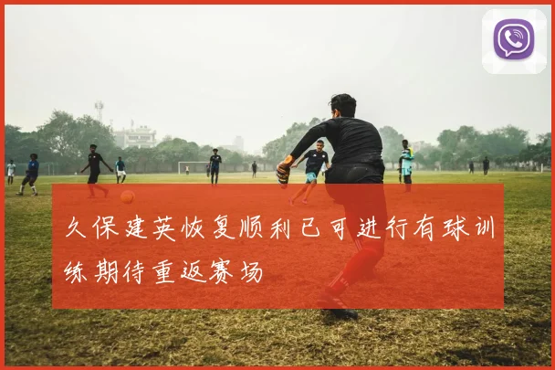 久保建英恢复顺利已可进行有球训练期待重返赛场