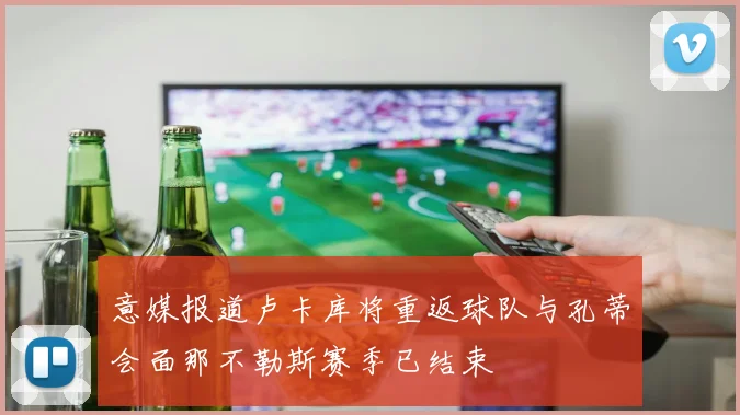 意媒报道卢卡库将重返球队与孔蒂会面那不勒斯赛季已结束