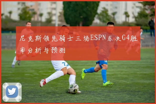 尼克斯领先骑士三场ESPN东决G4胜率分析与预测