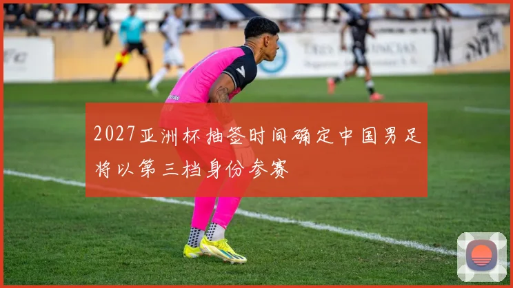 2027亚洲杯抽签时间确定中国男足将以第三档身份参赛