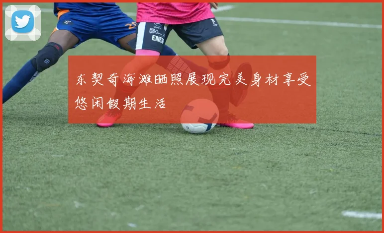 东契奇海滩晒照展现完美身材享受悠闲假期生活
