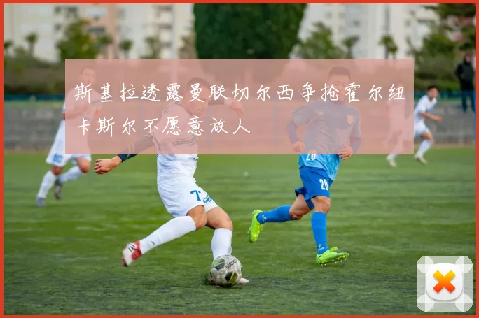 斯基拉透露曼联切尔西争抢霍尔纽卡斯尔不愿意放人