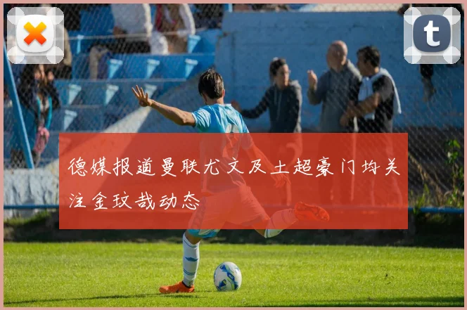 德媒报道曼联尤文及土超豪门均关注金玟哉动态