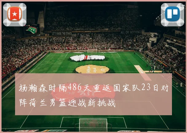 杨瀚森时隔486天重返国家队23日对阵荷兰男篮迎战新挑战