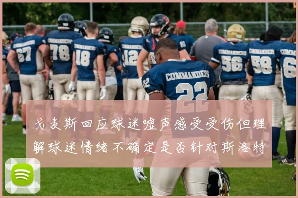 戈麦斯回应球迷嘘声感受受伤但理解球迷情绪不确定是否针对斯洛特