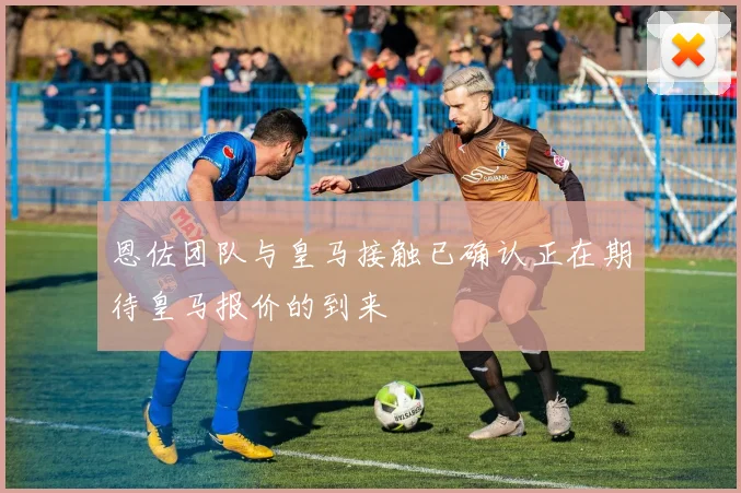 恩佐团队与皇马接触已确认正在期待皇马报价的到来