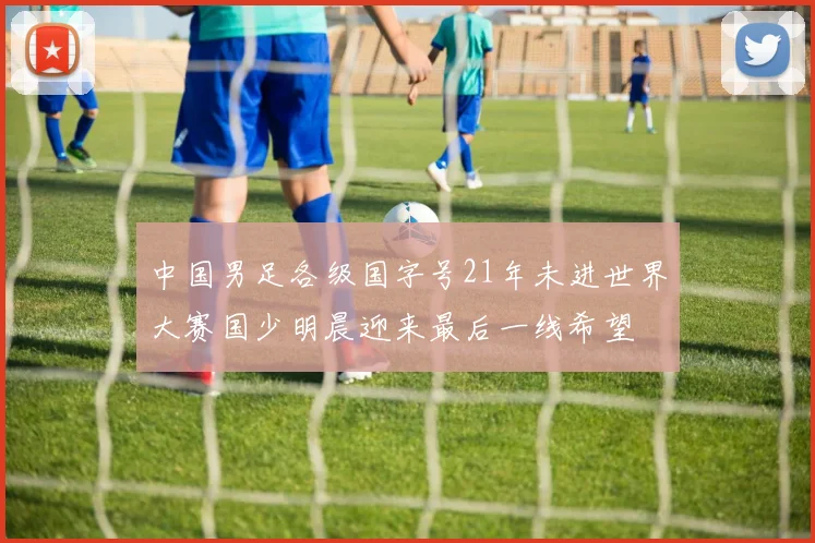 中国男足各级国字号21年未进世界大赛国少明晨迎来最后一线希望