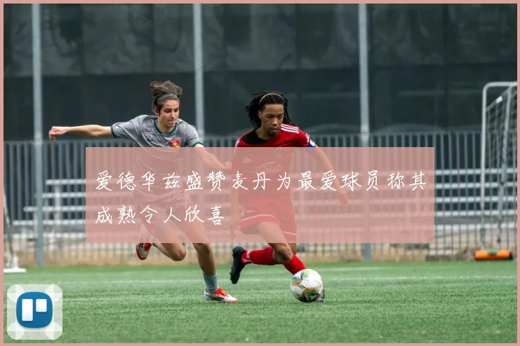 爱德华兹盛赞麦丹为最爱球员称其成熟令人欣喜