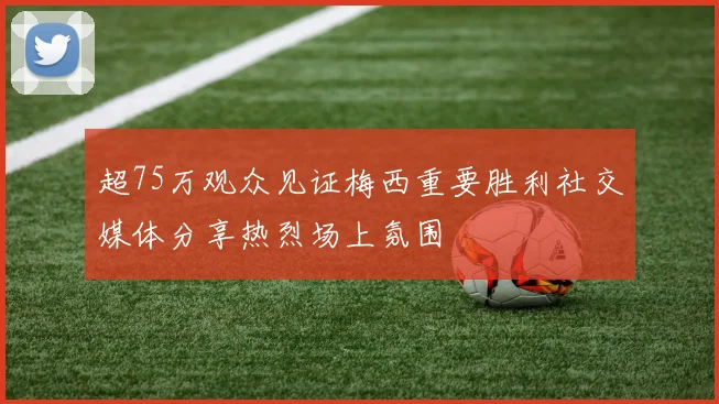 超75万观众见证梅西重要胜利社交媒体分享热烈场上氛围
